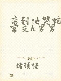 脔到他哭蛇双根宫交h男男