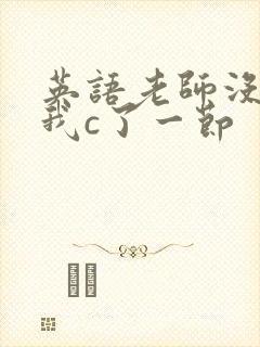 英语老师没戴让我c了一节