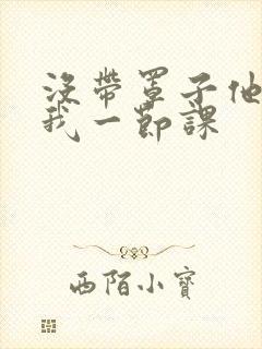 没带罩子他C了我一节课