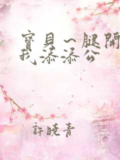 宝贝～腿开大点我添添公