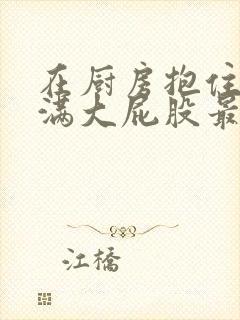 在厨房抱住岳丰满大屁股最新章节