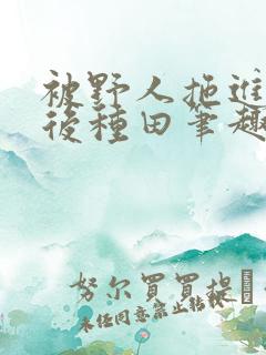 被野人拖进山洞后种田笔趣阁