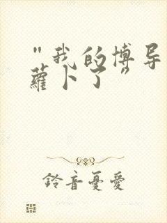 “我的博导去削萝卜了”