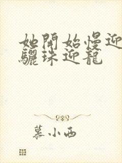 她开始慢迎迎合骊珠迎龙