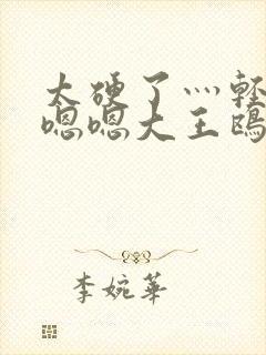 太硬了灬轻点灬嗯嗯大王鸥