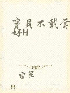 宝贝不戴套好不好H