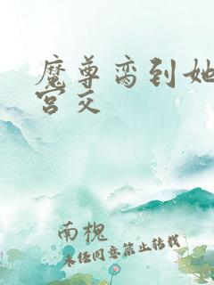 魔尊脔到她哭h宫交