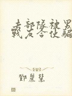 去部队被男朋友战友合伙骗了