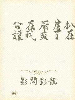 公在厨房扒开腿让我爽了在线观看