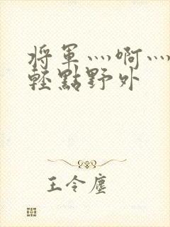 将军灬啊灬啊灬轻点野外