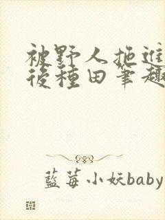 被野人拖进山洞后种田笔趣阁