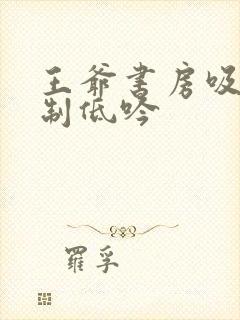 王爷书房吸乳抑制低吟