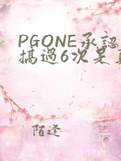 PGONE承认搞过6次是真的吗