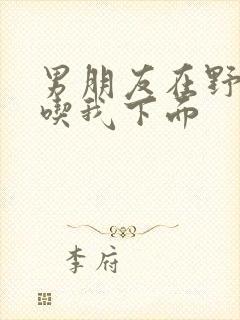 男朋友在野外猛吃我下面