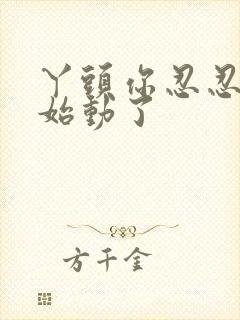 丫头你忍忍我开始动了