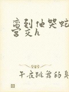 脔到他哭蛇双根宫交h