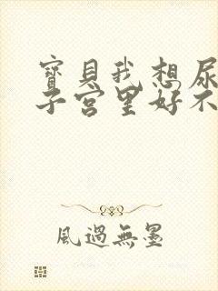 宝贝我想尿在你子宫里好不好