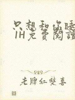 只想和你睡1V 1H免费阅读