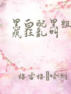 黑白配黑粗硬大疯狂乱叫