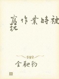 写作业时被爹地玩