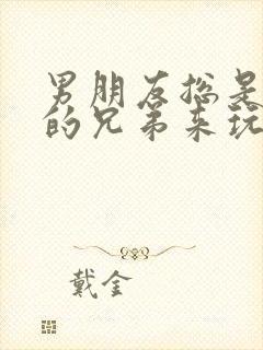 男朋友总是让他的兄弟来玩我