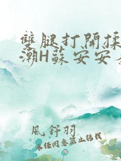 双腿打开揉弄高潮H苏安安秦慕深