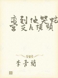 脔到他哭蛇双根宫交h视频