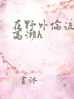 在野外伦流澡到高潮h