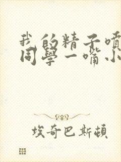 我的精子喷了女同学一嘴小说