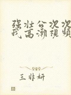 强壮公次次弄得我高潮视频