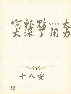 啊轻点灬太粗嗯太深了用力电影