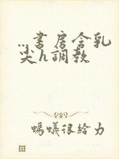 ...书房含乳尖h调教