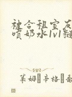 被合租室友高h喷奶水1v1糙汉