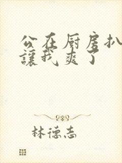 公在厨房扒开腿让我爽了