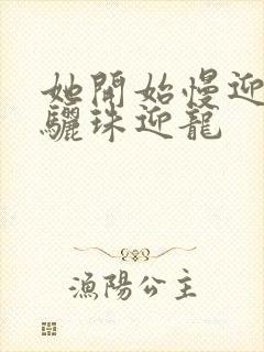 她开始慢迎迎合骊珠迎龙