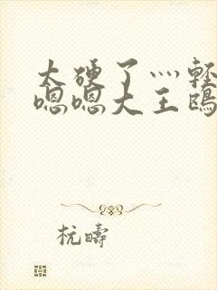 太硬了灬轻点灬嗯嗯大王鸥