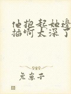 他抱起她边走边插啊太深了