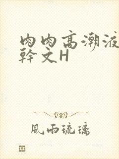 肉肉高潮液体高干文H