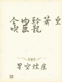 全肉干萧皇后吞吃巨龙