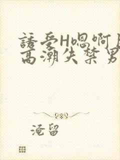 诱受H嗯啊巨肉高潮失禁男男