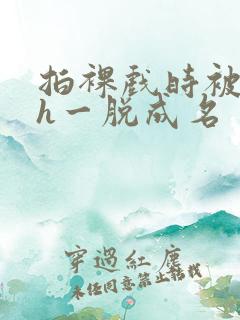 拍裸戏时被c了h一脱成名