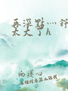 再深点灬舒服灬太大了h