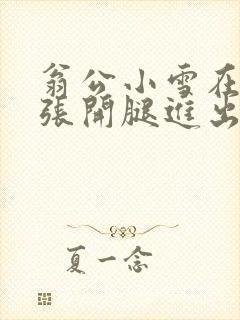 翁公小雪在厨房张开腿进出