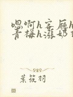 嗯啊h客厅hh青梅h涨奶视频