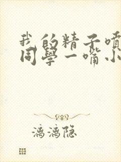 我的精子喷了女同学一嘴小说