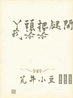 丫头把腿开大让我添添