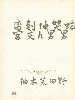 脔到他哭蛇双根宫交h男男