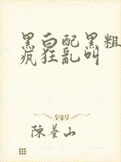 黑白配黑粗硬大疯狂乱叫