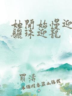 她开始慢迎迎合骊珠迎龙