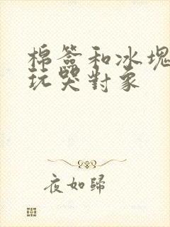 棉签和冰块怎么玩哭对象